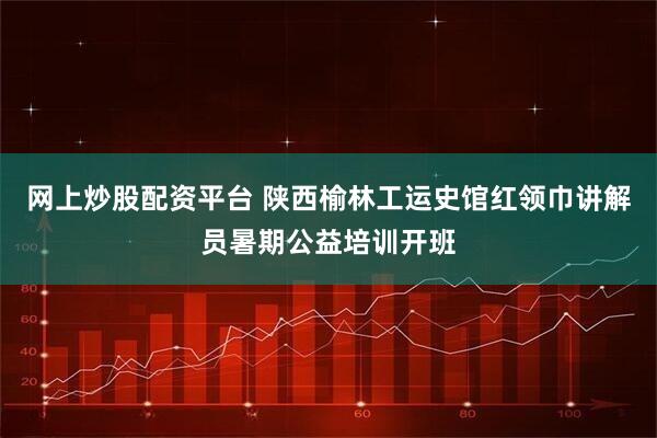网上炒股配资平台 陕西榆林工运史馆红领巾讲解员暑期公益培训开班