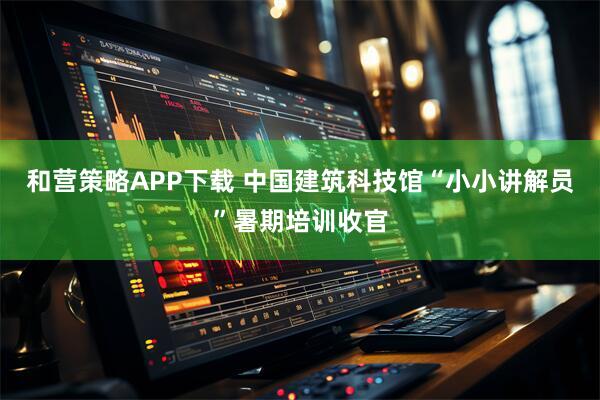 和营策略APP下载 中国建筑科技馆“小小讲解员”暑期培训收官