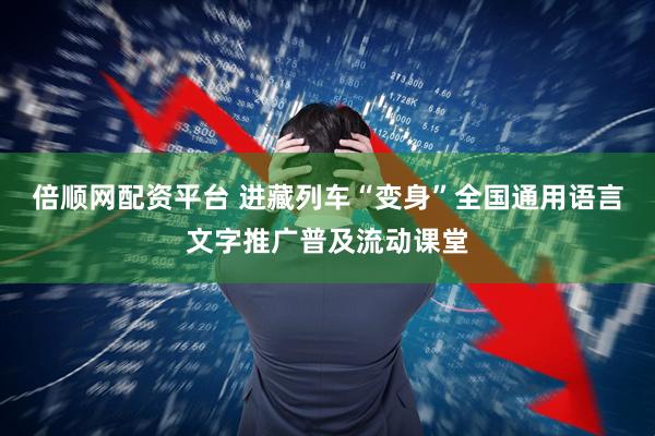 倍顺网配资平台 进藏列车“变身”全国通用语言文字推广普及流动课堂