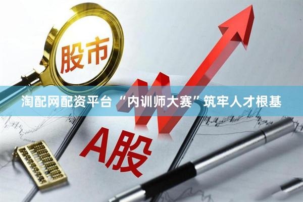 淘配网配资平台 “内训师大赛”筑牢人才根基