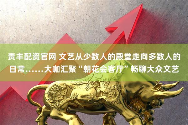 责丰配资官网 文艺从少数人的殿堂走向多数人的日常……大咖汇聚“朝花会客厅”畅聊大众文艺