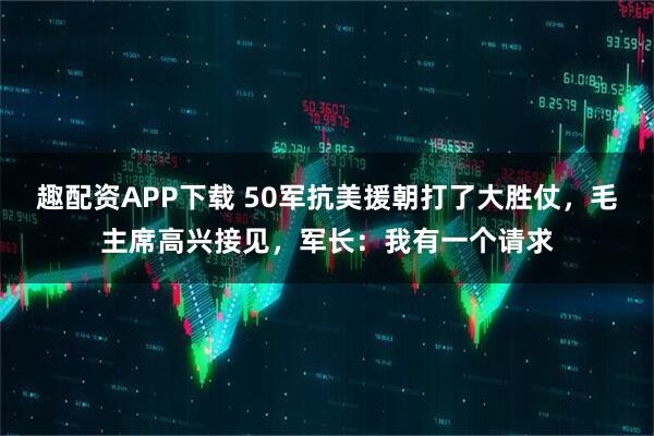 趣配资APP下载 50军抗美援朝打了大胜仗，毛主席高兴接见，军长：我有一个请求