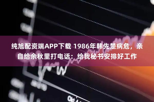 纯旭配资端APP下载 1986年韩先楚病危，亲自给余秋里打电话：给我秘书安排好工作
