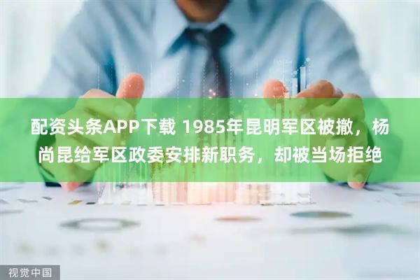 配资头条APP下载 1985年昆明军区被撤，杨尚昆给军区政委安排新职务，却被当场拒绝