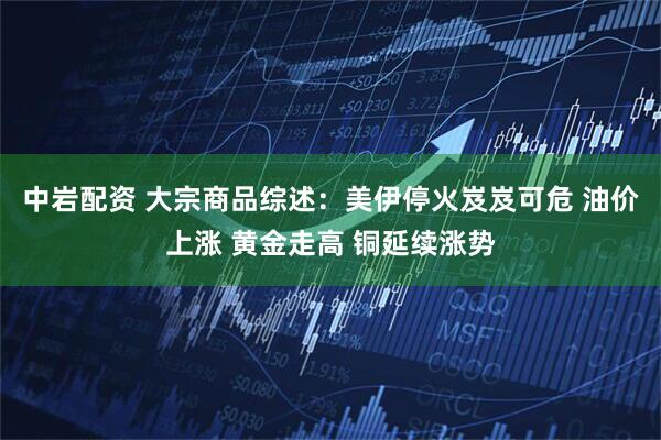 中岩配资 大宗商品综述：美伊停火岌岌可危 油价上涨 黄金走高 铜延续涨势