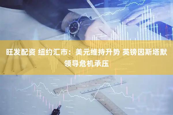 旺发配资 纽约汇市：美元维持升势 英镑因斯塔默领导危机承压