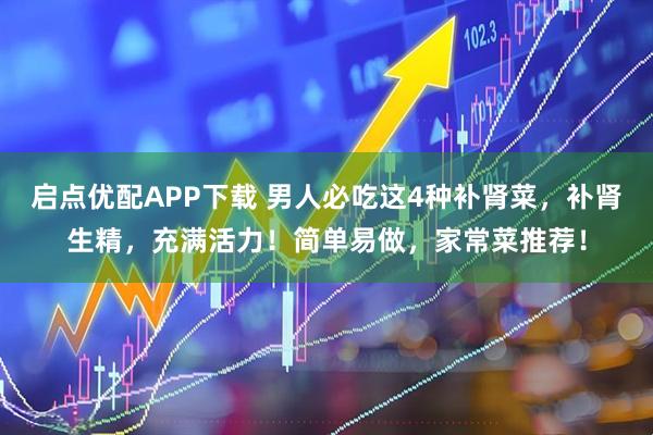 启点优配APP下载 男人必吃这4种补肾菜，补肾生精，充满活力！简单易做，家常菜推荐！