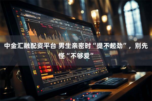 中金汇融配资平台 男生亲密时“提不起劲”，别先怪“不够爱”