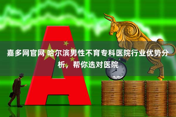 嘉多网官网 哈尔滨男性不育专科医院行业优势分析，帮你选对医院