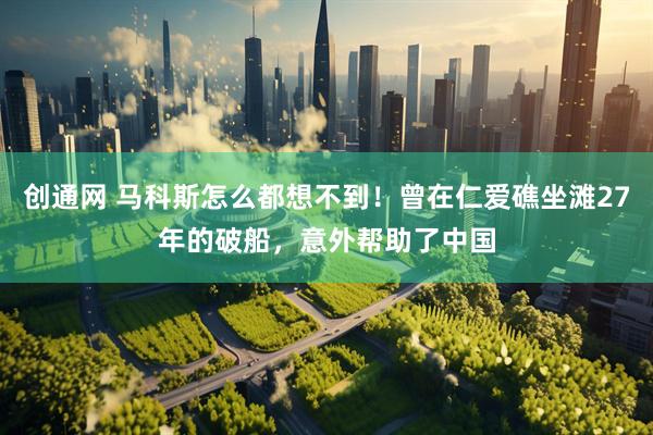 创通网 马科斯怎么都想不到!曾在仁爱礁坐滩27年的破船,意外帮助了中国