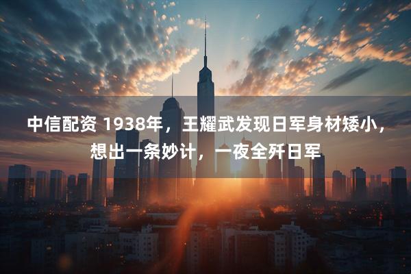 中信配资 1938年,王耀武发现日军身材矮小,想出一条妙计,一夜全歼日军