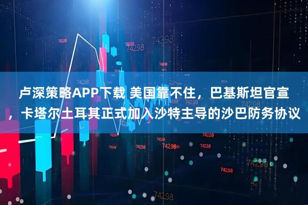 卢深策略APP下载 美国靠不住，巴基斯坦官宣，卡塔尔土耳其正式加入沙特主导的沙巴防务协议